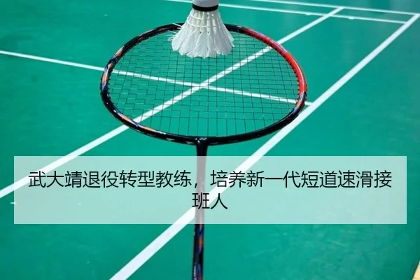 武大靖退役转型教练，培养新一代短道速滑接班人