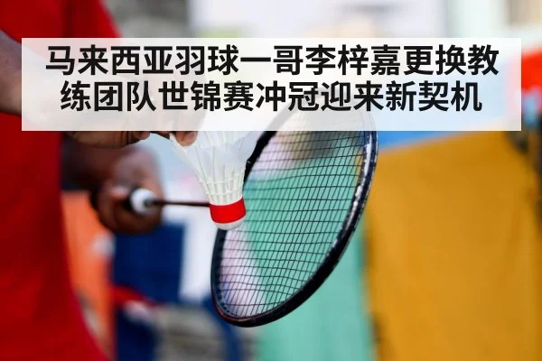马来西亚羽球一哥李梓嘉更换教练团队世锦赛冲冠迎来新契机